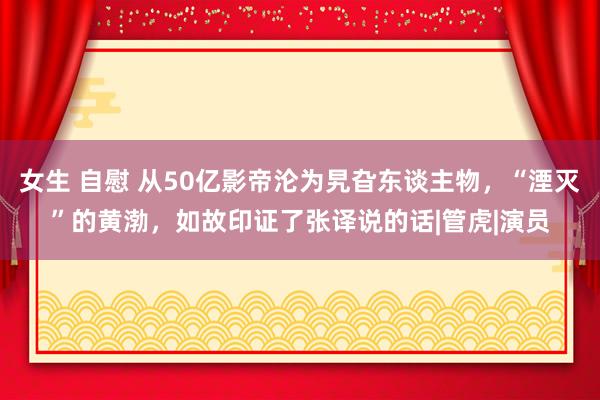 女生 自慰 从50亿影帝沦为旯旮东谈主物，“湮灭”的黄渤，如故印证了张译说的话|管虎|演员