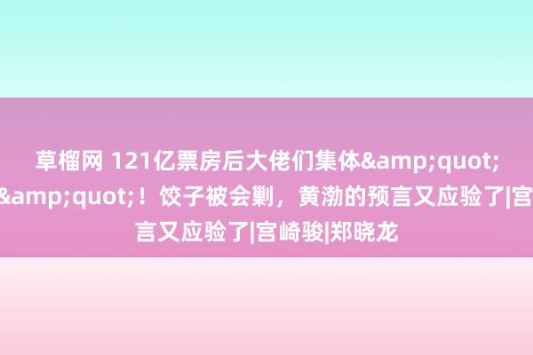 草榴网 121亿票房后大佬们集体&quot;抢东说念主&quot;！饺子被会剿，黄渤的预言又应验了|宫崎骏|郑晓龙