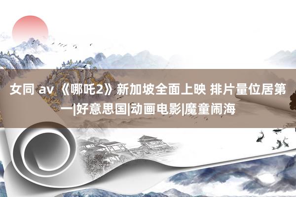 女同 av 《哪吒2》新加坡全面上映 排片量位居第一|好意思国|动画电影|魔童闹海