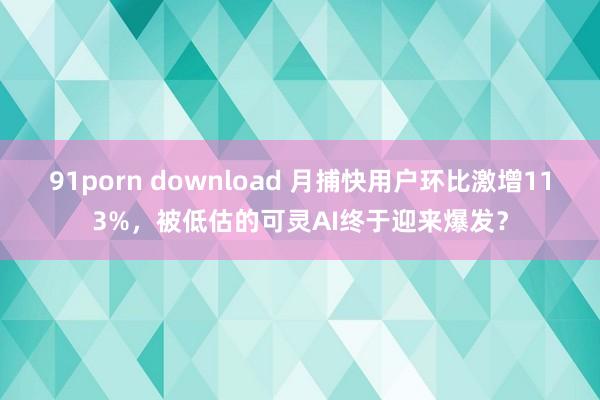 91porn download 月捕快用户环比激增113%，被低估的可灵AI终于迎来爆发？