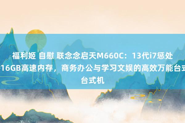 福利姬 自慰 联念念启天M660C：13代i7惩处器+16GB高速内存，商务办公与学习文娱的高效万能台式机