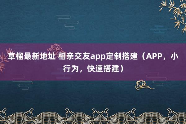 草榴最新地址 相亲交友app定制搭建（APP，小行为，快速搭建）
