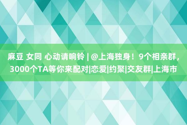 麻豆 女同 心动请响铃 | @上海独身！9个相亲群，3000个TA等你来配对|恋爱|约聚|交友群|上海市