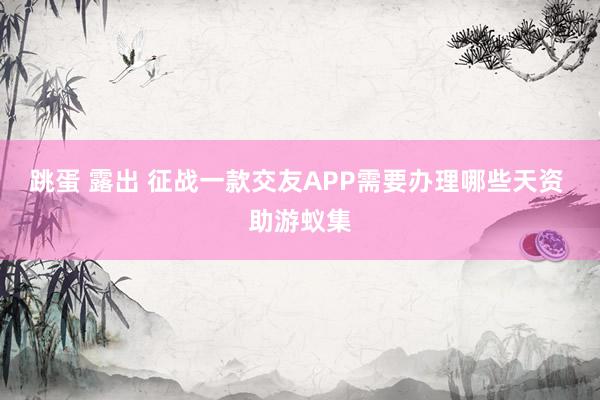 跳蛋 露出 征战一款交友APP需要办理哪些天资 助游蚁集