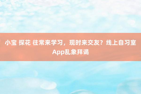 小宝 探花 往常来学习，现时来交友？线上自习室App乱象拜谒