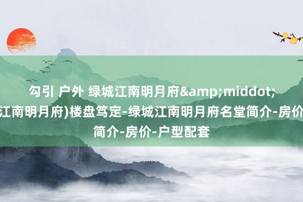 勾引 户外 绿城江南明月府&middot;诸暨(绿城江南明月府)楼盘笃定-绿城江南明月府名堂简介-房价-户型配套