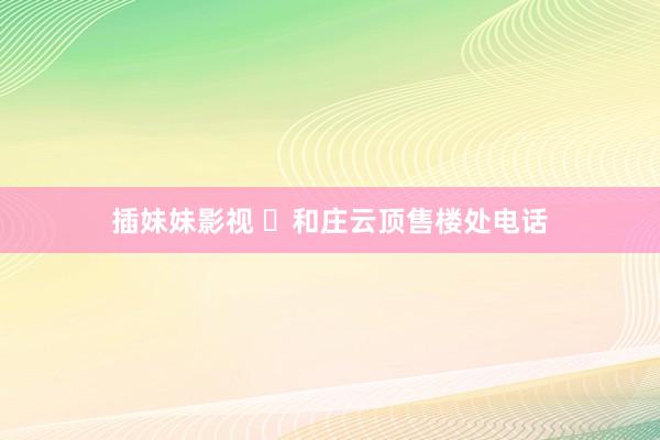 插妹妹影视 ◈和庄云顶售楼处电话