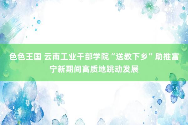 色色王国 云南工业干部学院“送教下乡”助推富宁新期间高质地跳动发展