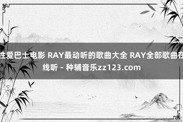 性爱巴士电影 RAY最动听的歌曲大全 RAY全部歌曲在线听 - 种辅音乐zz123.com