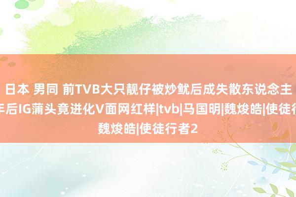 日本 男同 前TVB大只靓仔被炒鱿后成失散东说念主口4年后IG蒲头竟进化V面网红样|tvb|马国明|魏焌皓|使徒行者2