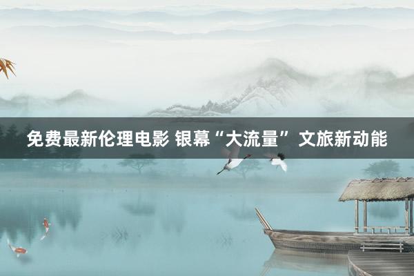 免费最新伦理电影 银幕“大流量” 文旅新动能