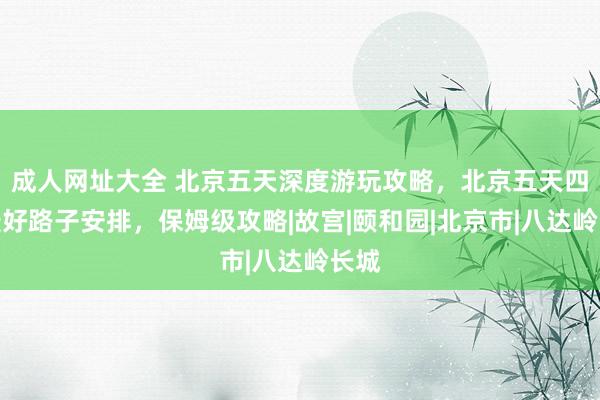 成人网址大全 北京五天深度游玩攻略，北京五天四晚最好路子安排，保姆级攻略|故宫|颐和园|北京市|八达岭长城