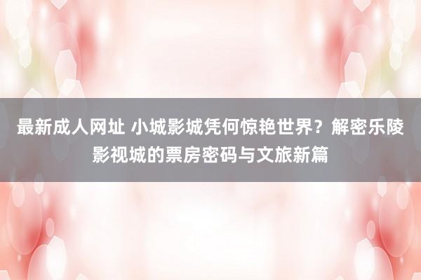 最新成人网址 小城影城凭何惊艳世界？解密乐陵影视城的票房密码与文旅新篇