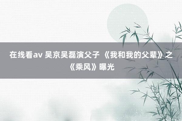 在线看av 吴京吴磊演父子 《我和我的父辈》之《乘风》曝光