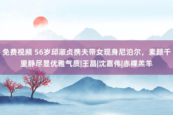 免费视频 56岁邱淑贞携夫带女现身尼泊尔，素颜千里静尽显优雅气质|王晶|沈嘉伟|赤裸羔羊