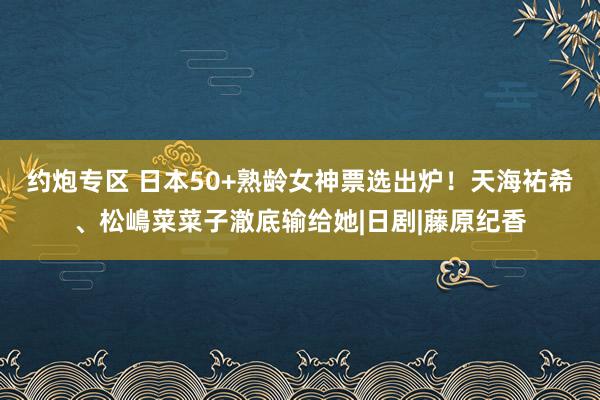 约炮专区 日本50+熟龄女神票选出炉！天海祐希、松嶋菜菜子澈底输给她|日剧|藤原纪香