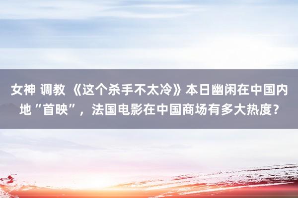 女神 调教 《这个杀手不太冷》本日幽闲在中国内地“首映”，法国电影在中国商场有多大热度？