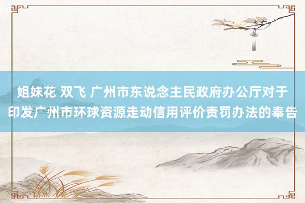 姐妹花 双飞 广州市东说念主民政府办公厅对于印发广州市环球资源走动信用评价责罚办法的奉告