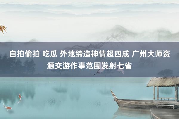 自拍偷拍 吃瓜 外地缔造神情超四成 广州大师资源交游作事范围发射七省