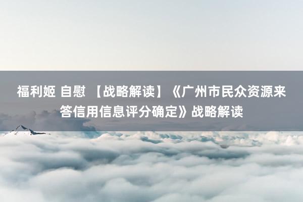 福利姬 自慰 【战略解读】《广州市民众资源来答信用信息评分确定》战略解读