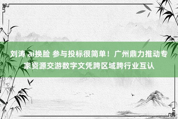 刘涛 ai换脸 参与投标很简单！广州鼎力推动专家资源交游数字文凭跨区域跨行业互认