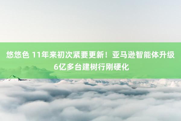 悠悠色 11年来初次紧要更新！亚马逊智能体升级 6亿多台建树行刚硬化