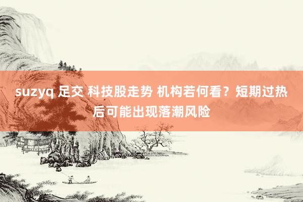 suzyq 足交 科技股走势 机构若何看？短期过热后可能出现落潮风险