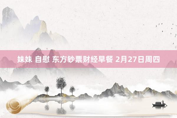 妹妹 自慰 东方钞票财经早餐 2月27日周四