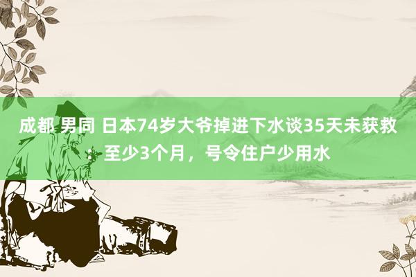 成都 男同 日本74岁大爷掉进下水谈35天未获救：至少3个月，号令住户少用水