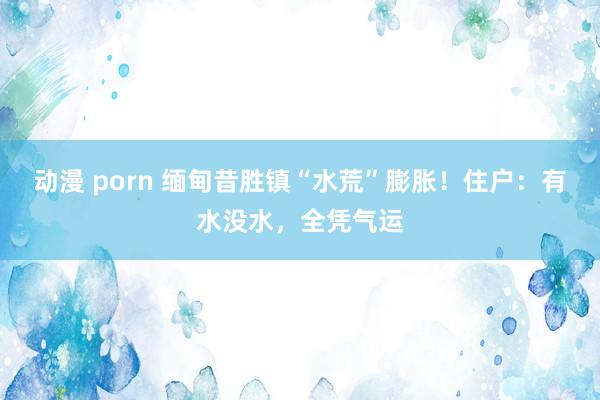 动漫 porn 缅甸昔胜镇“水荒”膨胀！住户：有水没水，全凭气运
