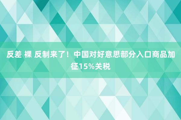 反差 裸 反制来了！中国对好意思部分入口商品加征15%关税