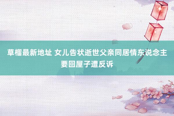 草榴最新地址 女儿告状逝世父亲同居情东说念主要回屋子遭反诉