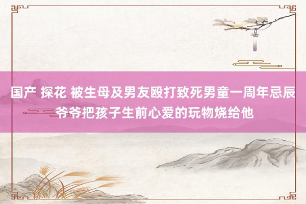 国产 探花 被生母及男友殴打致死男童一周年忌辰 爷爷把孩子生前心爱的玩物烧给他