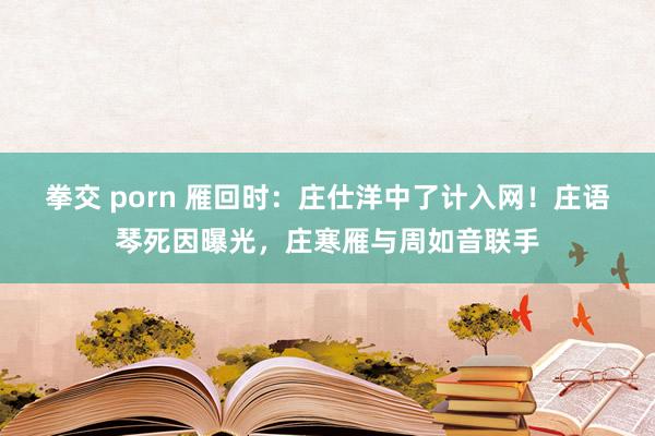 拳交 porn 雁回时：庄仕洋中了计入网！庄语琴死因曝光，庄寒雁与周如音联手