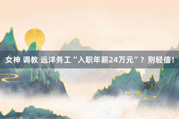 女神 调教 远洋务工“入职年薪24万元”？别轻信！