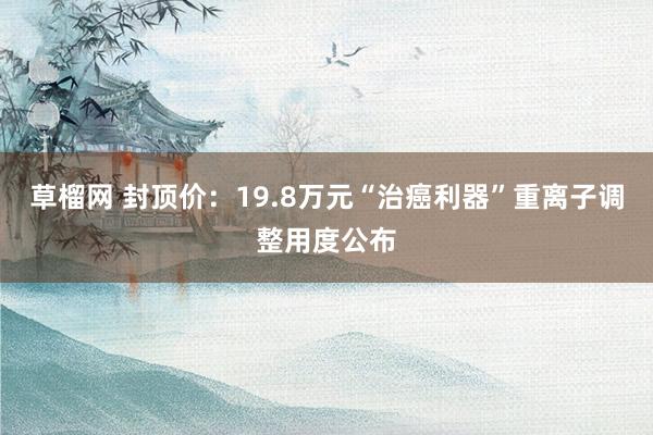 草榴网 封顶价：19.8万元“治癌利器”重离子调整用度公布