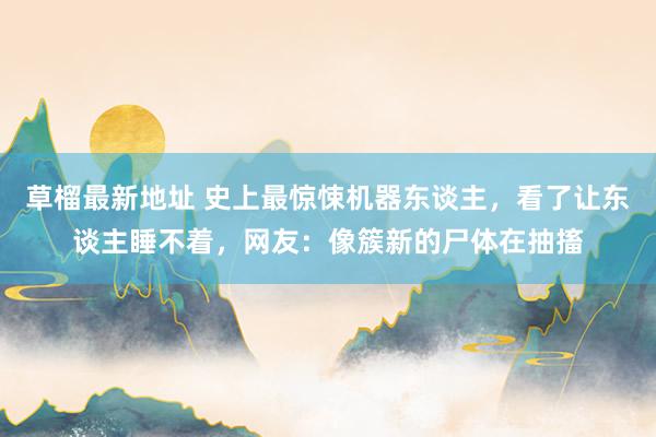 草榴最新地址 史上最惊悚机器东谈主，看了让东谈主睡不着，网友：像簇新的尸体在抽搐