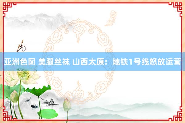 亚洲色图 美腿丝袜 山西太原：地铁1号线怒放运营