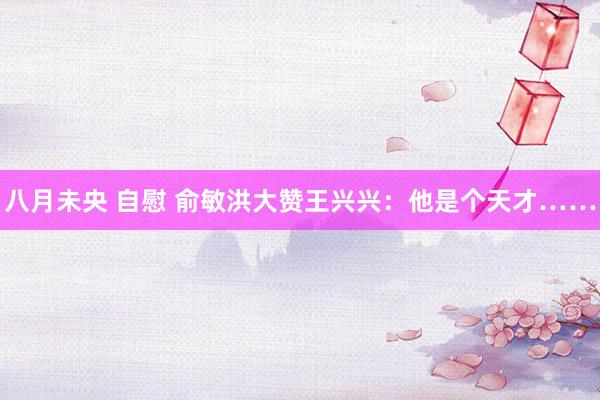 八月未央 自慰 俞敏洪大赞王兴兴：他是个天才……