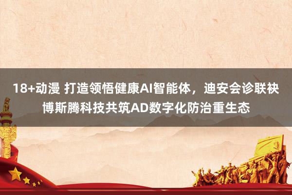 18+动漫 打造领悟健康AI智能体，迪安会诊联袂博斯腾科技共筑AD数字化防治重生态