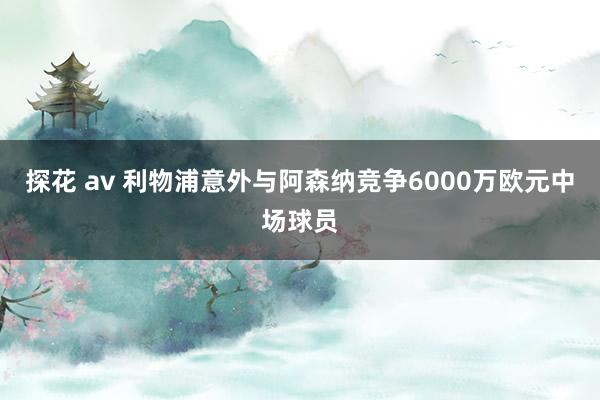 探花 av 利物浦意外与阿森纳竞争6000万欧元中场球员