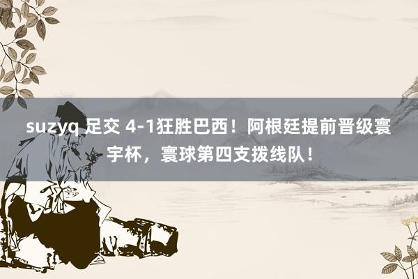suzyq 足交 4-1狂胜巴西！阿根廷提前晋级寰宇杯，寰球第四支拨线队！