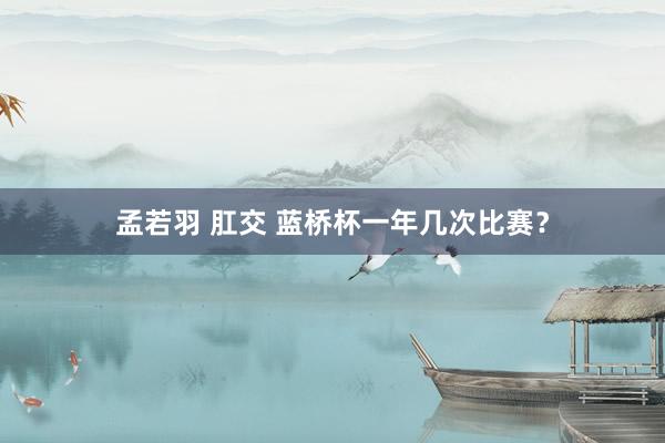 孟若羽 肛交 蓝桥杯一年几次比赛？