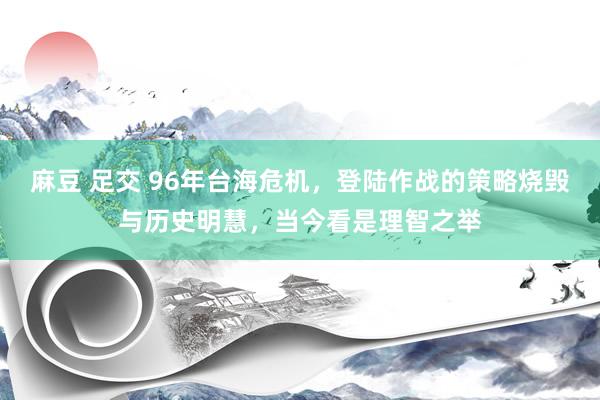 麻豆 足交 96年台海危机，登陆作战的策略烧毁与历史明慧，当今看是理智之举