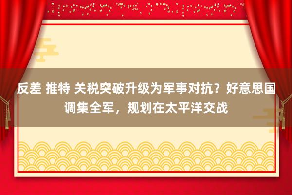 反差 推特 关税突破升级为军事对抗？好意思国调集全军，规划在太平洋交战