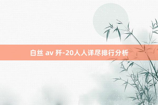 白丝 av 歼-20人人详尽排行分析