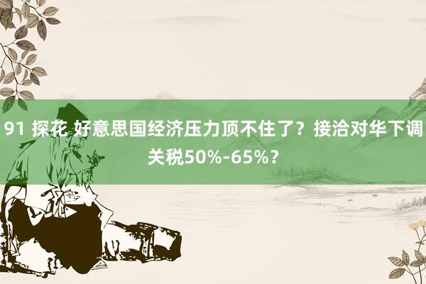 91 探花 好意思国经济压力顶不住了？接洽对华下调关税50%-65%？