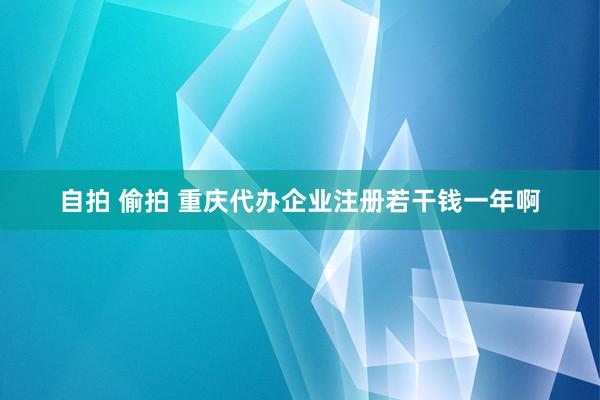 自拍 偷拍 重庆代办企业注册若干钱一年啊