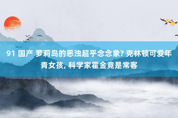 91 国产 萝莉岛的恶浊超乎念念象? 克林顿可爱年青女孩， 科学家霍金竟是常客