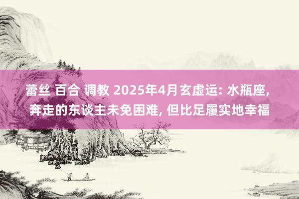 蕾丝 百合 调教 2025年4月玄虚运: 水瓶座， 奔走的东谈主未免困难， 但比足履实地幸福